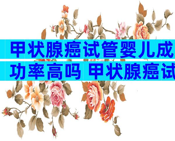 甲状腺癌试管婴儿成功率高吗 甲状腺癌试管适合什么方案移植